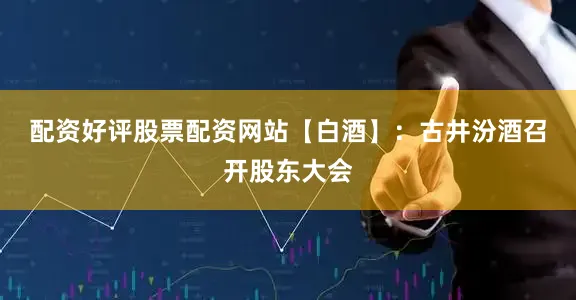 配资好评股票配资网站　　【白酒】：古井汾酒召开股东大会