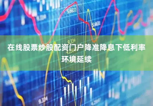 在线股票炒股配资门户降准降息下低利率环境延续
