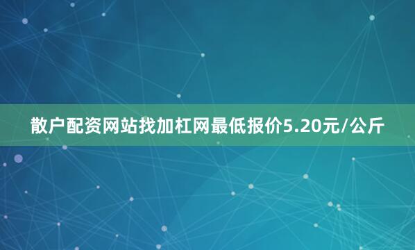 散户配资网站找加杠网最低报价5.20元/公斤