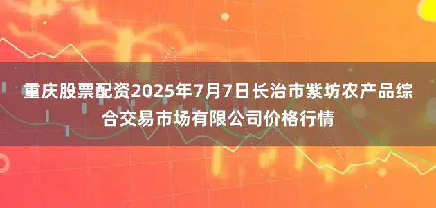重庆股票配资2025年7月7日长治市紫坊农产品综合交易市场有限公司价格行情