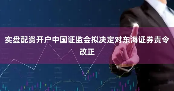 实盘配资开户中国证监会拟决定对东海证券责令改正