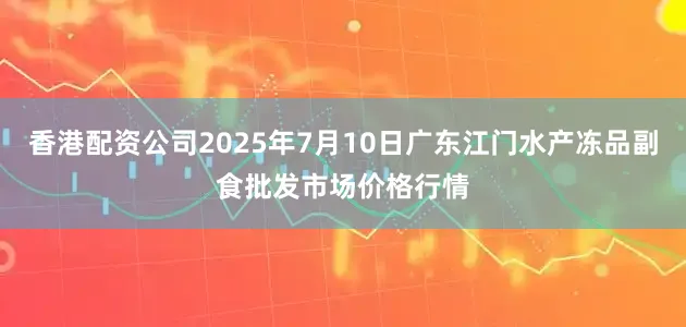 香港配资公司2025年7月10日广东江门水产冻品副食批发市场价格行情