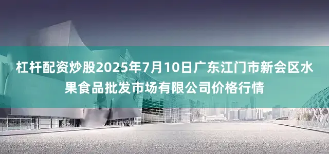 杠杆配资炒股2025年7月10日广东江门市新会区水果食品批发市场有限公司价格行情