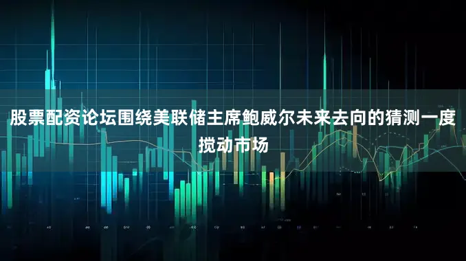 股票配资论坛围绕美联储主席鲍威尔未来去向的猜测一度搅动市场