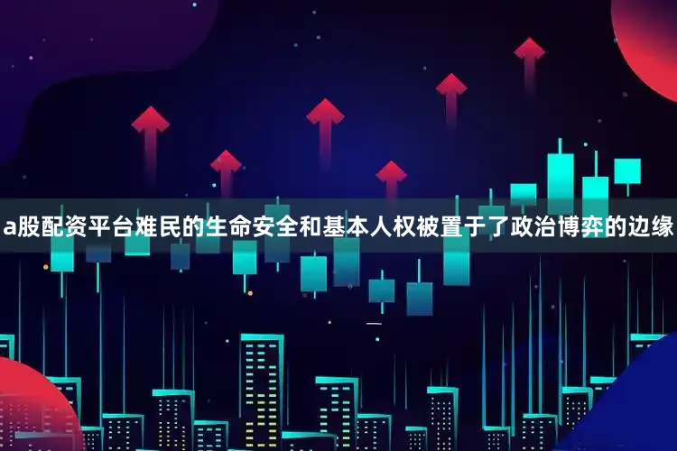 a股配资平台难民的生命安全和基本人权被置于了政治博弈的边缘