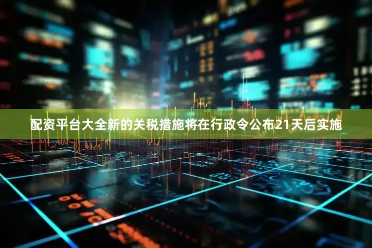 配资平台大全新的关税措施将在行政令公布21天后实施