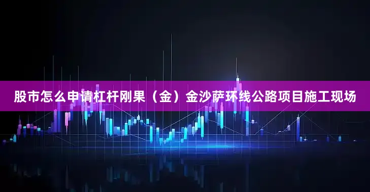 股市怎么申请杠杆刚果（金）金沙萨环线公路项目施工现场