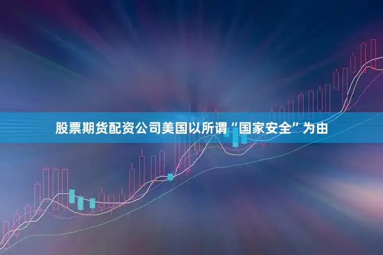 股票期货配资公司美国以所谓“国家安全”为由