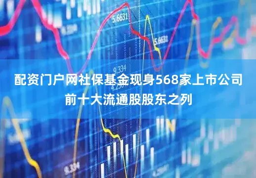 配资门户网社保基金现身568家上市公司前十大流通股股东之列