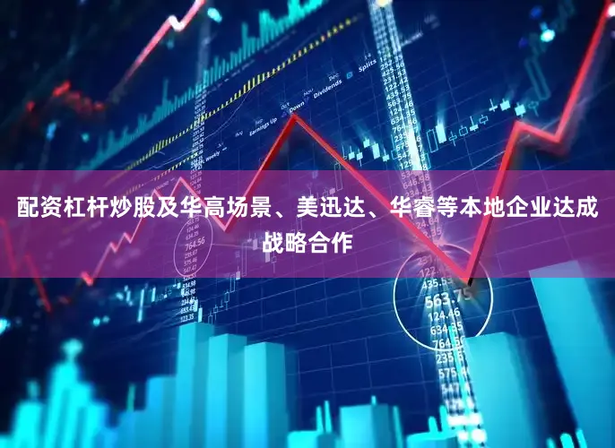 配资杠杆炒股及华高场景、美迅达、华睿等本地企业达成战略合作