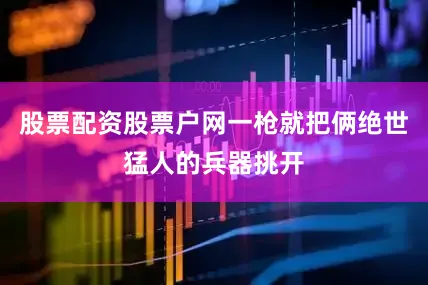 股票配资股票户网一枪就把俩绝世猛人的兵器挑开